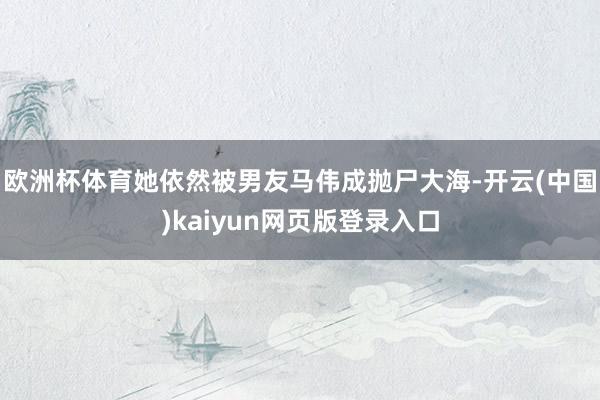 欧洲杯体育她依然被男友马伟成抛尸大海-开云(中国)kaiyu