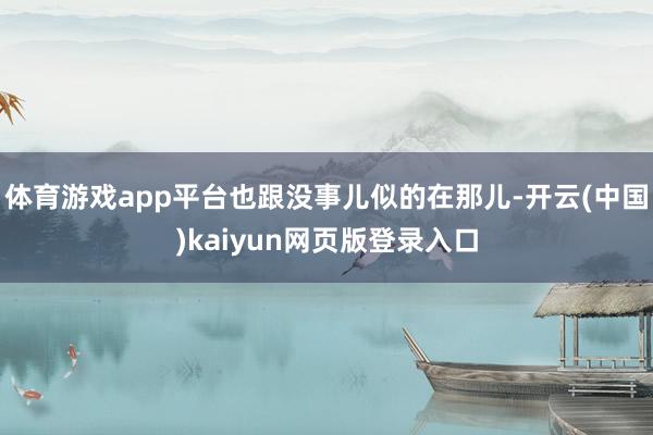 体育游戏app平台也跟没事儿似的在那儿-开云(中国)kaiy