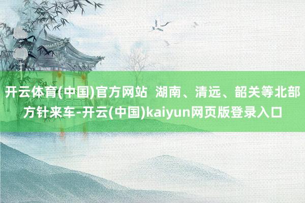 开云体育(中国)官方网站  湖南、清远、韶关等北部方针来车-