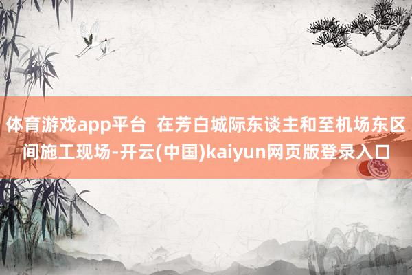 体育游戏app平台  在芳白城际东谈主和至机场东区间施工现场