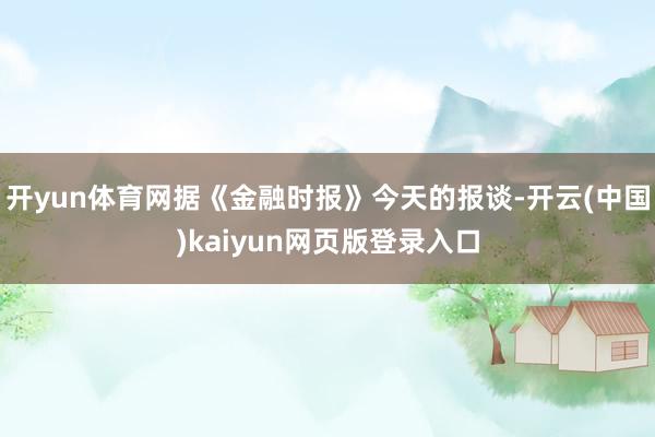 开yun体育网据《金融时报》今天的报谈-开云(中国)kaiy