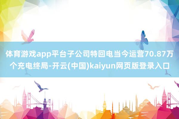 体育游戏app平台子公司特回电当今运营70.87万个充电终局
