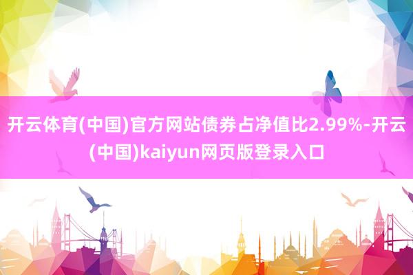 开云体育(中国)官方网站债券占净值比2.99%-开云(中国)kaiyun网页版登录入口