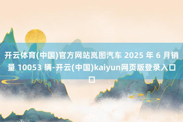 开云体育(中国)官方网站岚图汽车 2025 年 6 月销量 