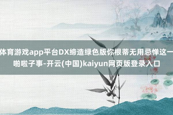 体育游戏app平台DX缔造绿色版你根蒂无用忌惮这一啪啦子事-