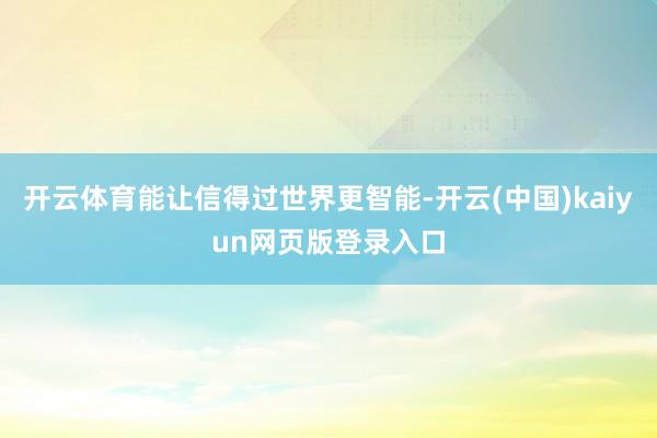 开云体育能让信得过世界更智能-开云(中国)kaiyun网页版