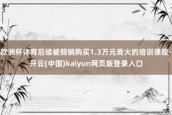 欧洲杯体育后续被倾销购买1.3万元膏火的培训课程-开云(中国