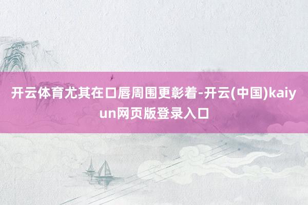 开云体育尤其在口唇周围更彰着-开云(中国)kaiyun网页版