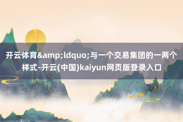 开云体育&ldquo;与一个交易集团的一两个样式-开云(中国)kaiyun网页版登录入口