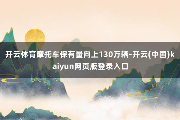 开云体育摩托车保有量向上130万辆-开云(中国)kaiyun网页版登录入口
