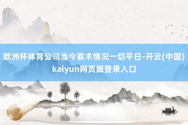 欧洲杯体育公司当今霸术情况一切平日-开云(中国)kaiyun网页版登录入口