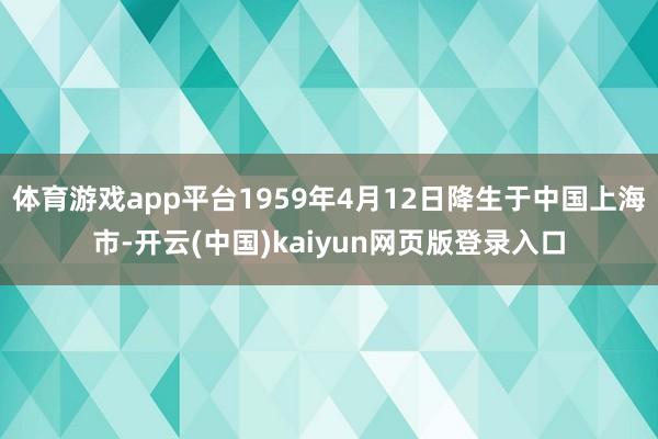 体育游戏app平台1959年4月12日降生于中国上海市-开云(中国)kaiyun网页版登录入口