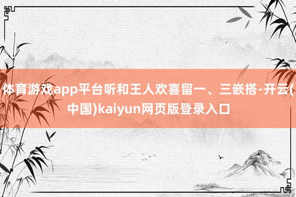 体育游戏app平台听和王人欢喜留一、三嵌搭-开云(中国)ka