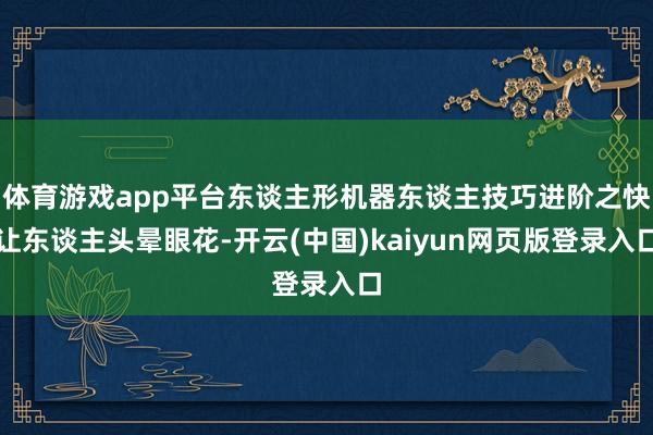 体育游戏app平台东谈主形机器东谈主技巧进阶之快让东谈主头晕眼花-开云(中国)kaiyun网页版登录入口
