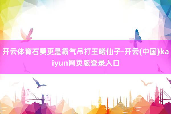 开云体育石昊更是霸气吊打王曦仙子-开云(中国)kaiyun网