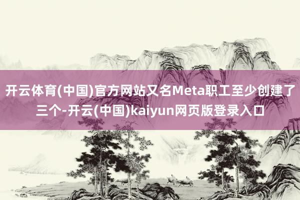 开云体育(中国)官方网站又名Meta职工至少创建了三个-开云(中国)kaiyun网页版登录入口