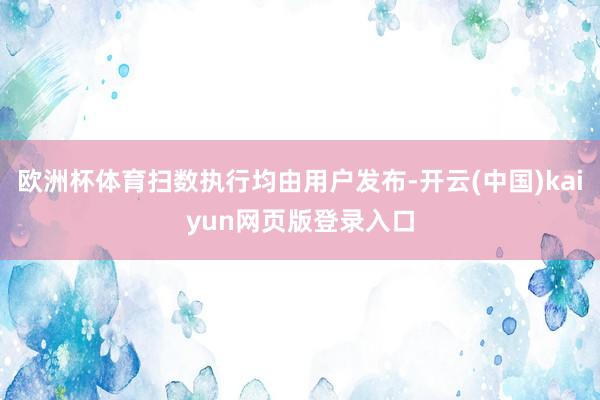 欧洲杯体育扫数执行均由用户发布-开云(中国)kaiyun网页