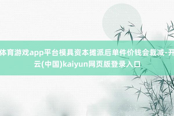 体育游戏app平台模具资本摊派后单件价钱会裁减-开云(中国)
