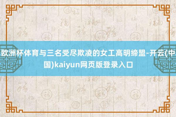 欧洲杯体育与三名受尽欺凌的女工高明缔盟-开云(中国)kaiy