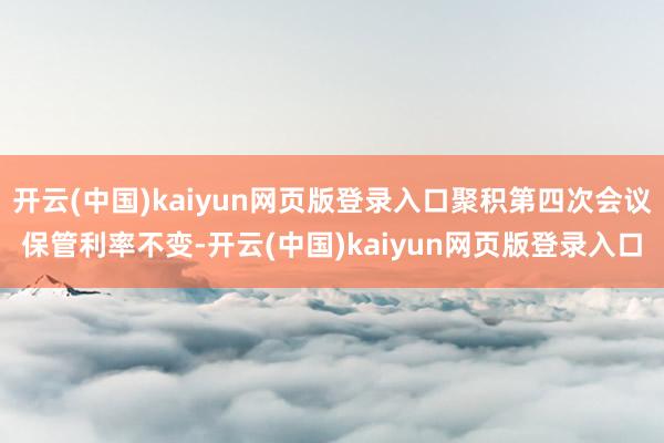 开云(中国)kaiyun网页版登录入口聚积第四次会议保管利率