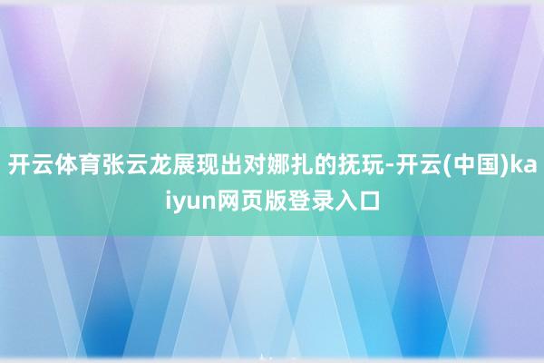 开云体育张云龙展现出对娜扎的抚玩-开云(中国)kaiyun网