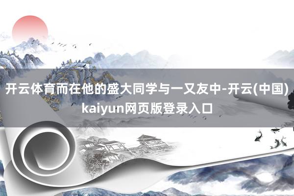 开云体育而在他的盛大同学与一又友中-开云(中国)kaiyun
