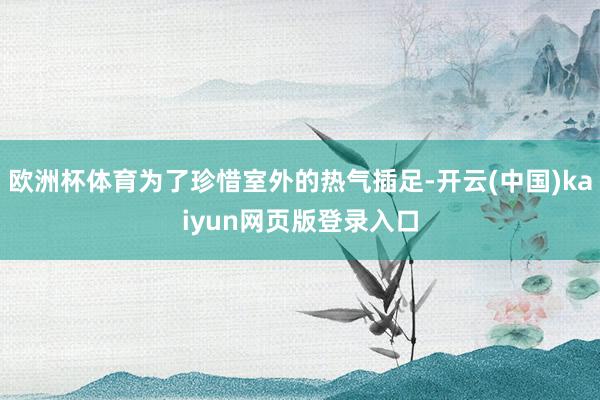 欧洲杯体育为了珍惜室外的热气插足-开云(中国)kaiyun网