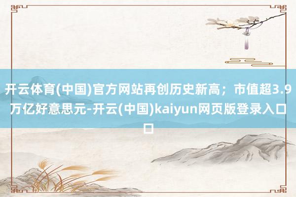 开云体育(中国)官方网站再创历史新高；市值超3.9万亿好意思