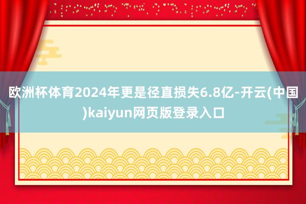 欧洲杯体育2024年更是径直损失6.8亿-开云(中国)kai