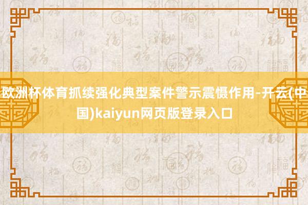 欧洲杯体育抓续强化典型案件警示震慑作用-开云(中国)kaiy