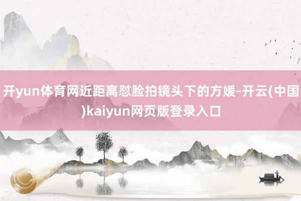 开yun体育网近距离怼脸拍镜头下的方媛-开云(中国)kaiy