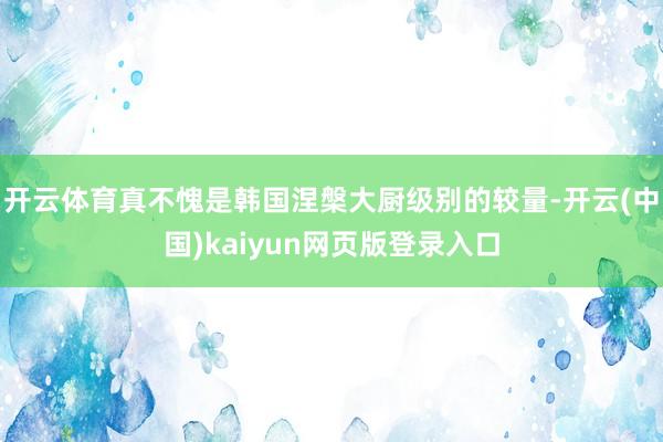开云体育真不愧是韩国涅槃大厨级别的较量-开云(中国)kaiy