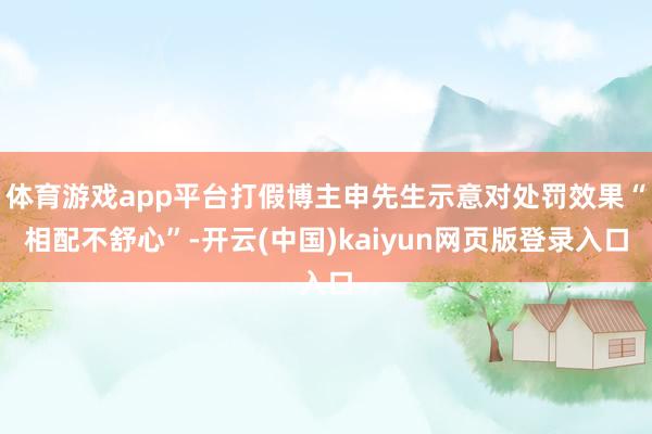 体育游戏app平台打假博主申先生示意对处罚效果“相配不舒心”-开云(中国)kaiyun网页版登录入口