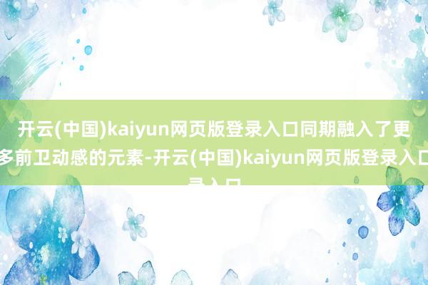 开云(中国)kaiyun网页版登录入口同期融入了更多前卫动感的元素-开云(中国)kaiyun网页版登录入口