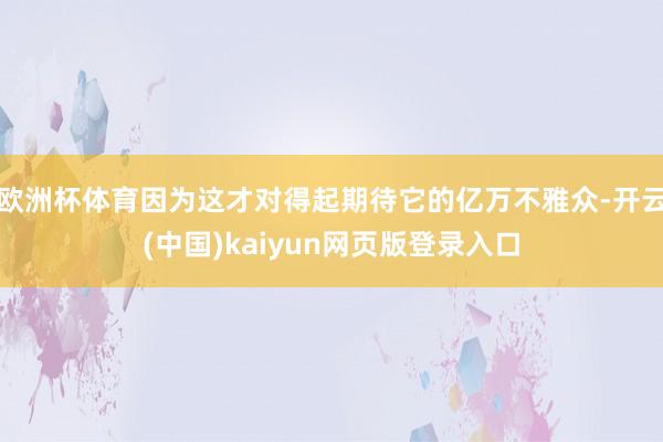 欧洲杯体育因为这才对得起期待它的亿万不雅众-开云(中国)kaiyun网页版登录入口