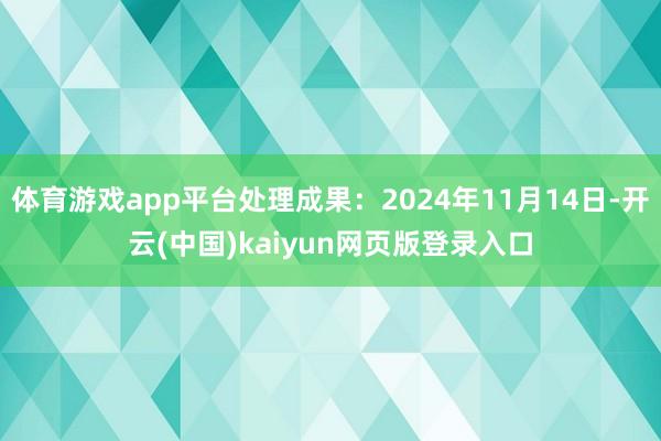 体育游戏app平台处理成果:2024年11月14日-开云(中国)kaiyun网页版登录入口
