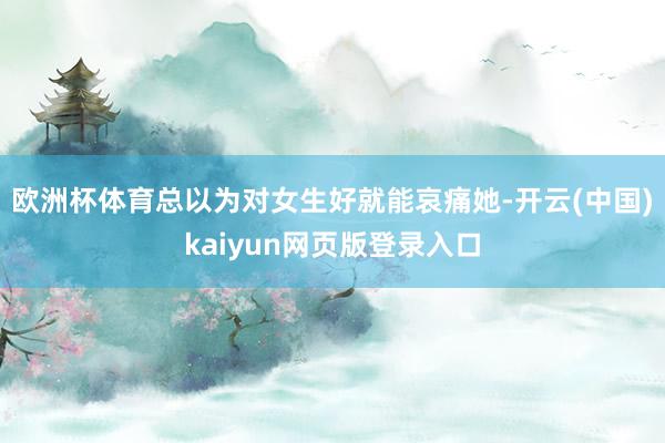 欧洲杯体育总以为对女生好就能哀痛她-开云(中国)kaiyun