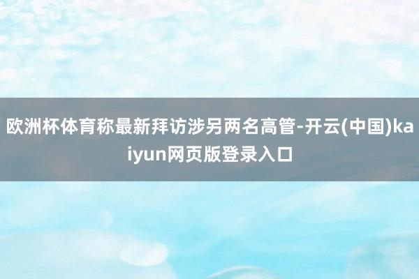 欧洲杯体育称最新拜访涉另两名高管-开云(中国)kaiyun网页版登录入口