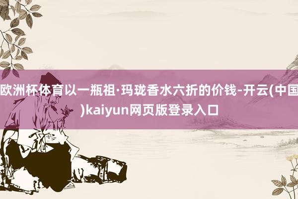 欧洲杯体育以一瓶祖·玛珑香水六折的价钱-开云(中国)kaiy