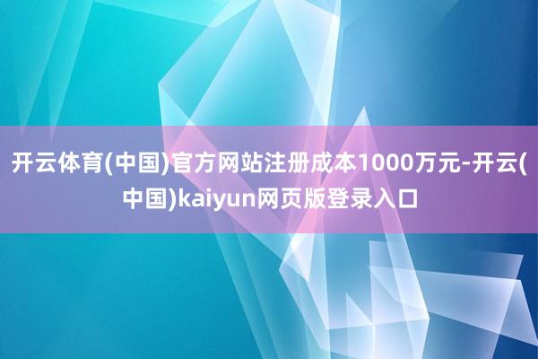 开云体育(中国)官方网站注册成本1000万元-开云(中国)k