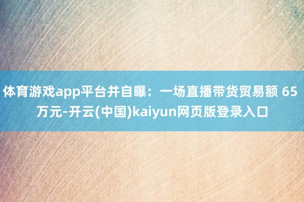 体育游戏app平台并自曝：一场直播带货贸易额 65 万元-开