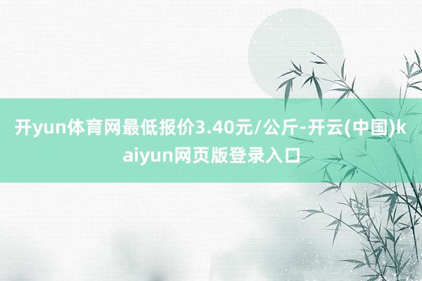 开yun体育网最低报价3.40元/公斤-开云(中国)kaiyun网页版登录入口
