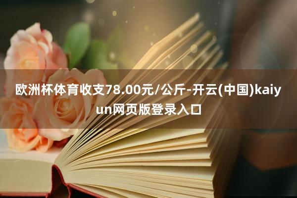 欧洲杯体育收支78.00元/公斤-开云(中国)kaiyun网页版登录入口