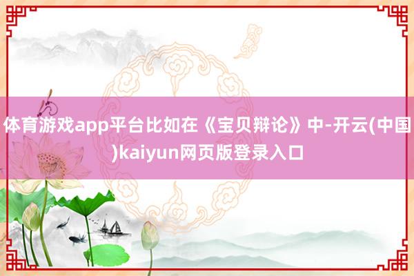 体育游戏app平台比如在《宝贝辩论》中-开云(中国)kaiy