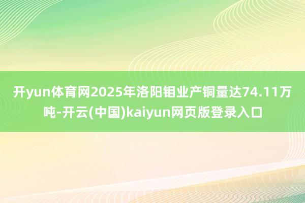 开yun体育网　　2025年洛阳钼业产铜量达74.11万吨-