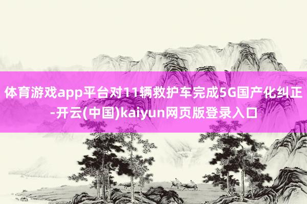 体育游戏app平台对11辆救护车完成5G国产化纠正-开云(中国)kaiyun网页版登录入口