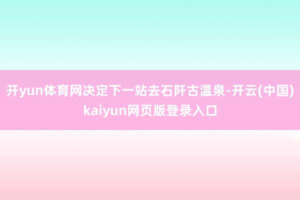开yun体育网决定下一站去石阡古温泉-开云(中国)kaiyun网页版登录入口