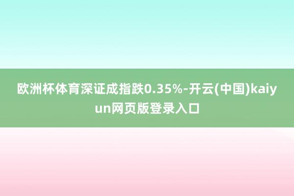 欧洲杯体育深证成指跌0.35%-开云(中国)kaiyun网页版登录入口
