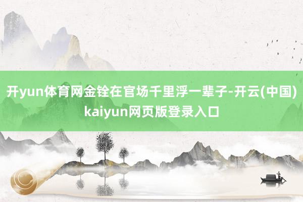开yun体育网金铨在官场千里浮一辈子-开云(中国)kaiyun网页版登录入口