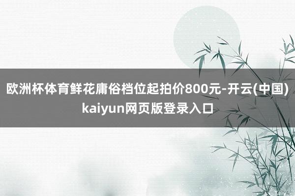 欧洲杯体育鲜花庸俗档位起拍价800元-开云(中国)kaiyun网页版登录入口